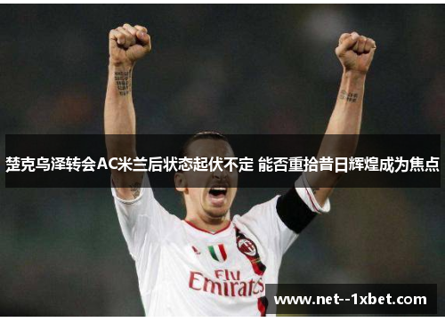 楚克乌泽转会AC米兰后状态起伏不定 能否重拾昔日辉煌成为焦点