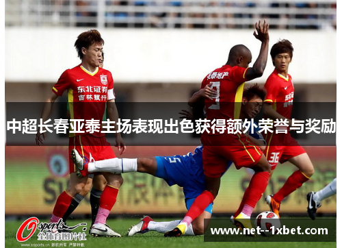 中超长春亚泰主场表现出色获得额外荣誉与奖励 中超长春亚泰主场表现出色获得额外荣誉与奖励