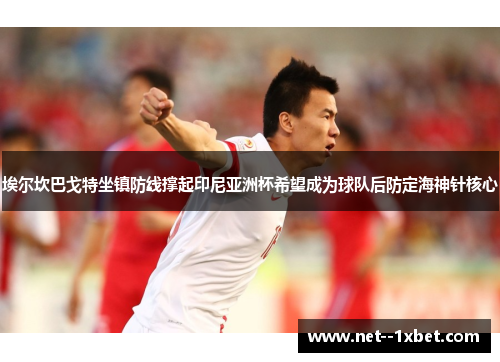 埃尔坎巴戈特坐镇防线撑起印尼亚洲杯希望成为球队后防定海神针核心