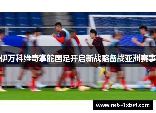 伊万科维奇掌舵国足开启新战略备战亚洲赛事 伊万科维奇掌舵国足开启新战略备战亚洲赛事